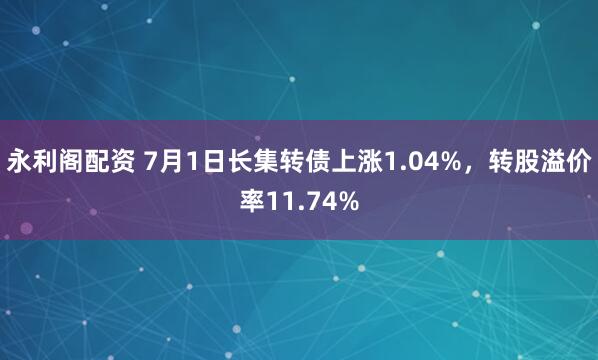 永利阁配资 7月1日长集转债上涨1.04%，转股溢价率11.74%