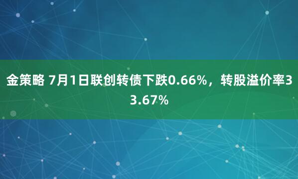 金策略 7月1日联创转债下跌0.66%，转股溢价率33.67%
