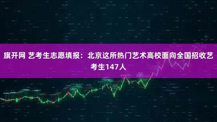 旗开网 艺考生志愿填报：北京这所热门艺术高校面向全国招收艺考生147人
