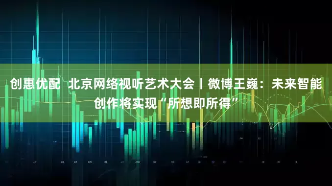 创惠优配  北京网络视听艺术大会丨微博王巍：未来智能创作将实现“所想即所得”