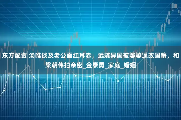 东方配资 汤唯谈及老公面红耳赤，远嫁异国被婆婆逼改国籍，和梁朝伟拍亲密_金泰勇_家庭_婚姻