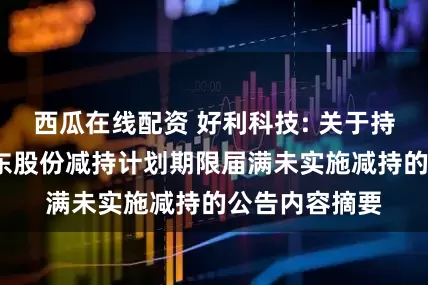 西瓜在线配资 好利科技: 关于持股5%以上股东股份减持计划期限届满未实施减持的公告内容摘要