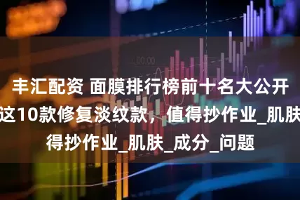 丰汇配资 面膜排行榜前十名大公开！年度推荐这10款修复淡纹款，值得抄作业_肌肤_成分_问题