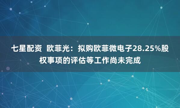 七星配资  欧菲光：拟购欧菲微电子28.25%股权事项的评估等工作尚未完成