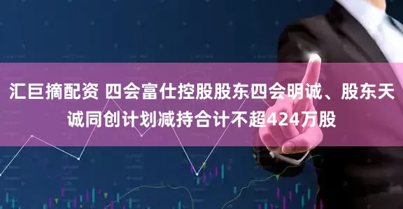 汇巨摘配资 四会富仕控股股东四会明诚、股东天诚同创计划减持合计不超424万股
