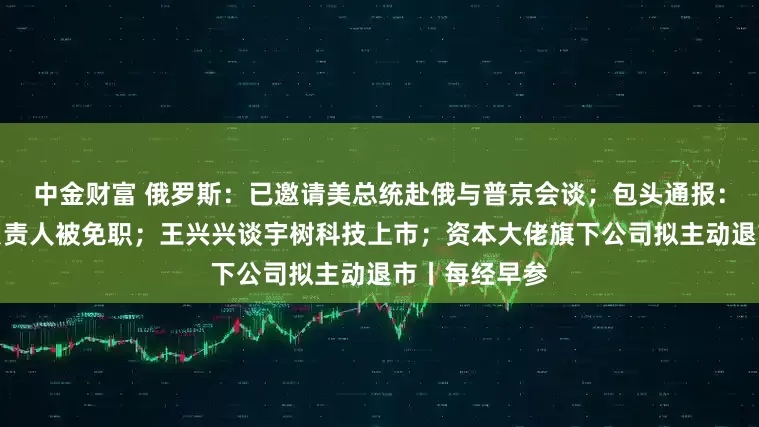 中金财富 俄罗斯：已邀请美总统赴俄与普京会谈；包头通报：讲师团主要负责人被免职；王兴兴谈宇树科技上市；资本大佬旗下公司拟主动退市丨每经早参