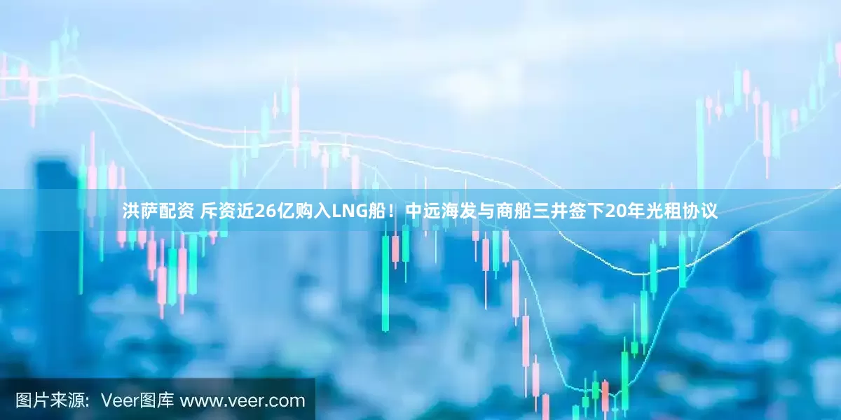 洪萨配资 斥资近26亿购入LNG船！中远海发与商船三井签下20年光租协议