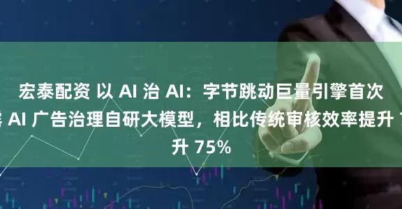 宏泰配资 以 AI 治 AI：字节跳动巨量引擎首次披露 AI 广告治理自研大模型，相比传统审核效率提升 75%