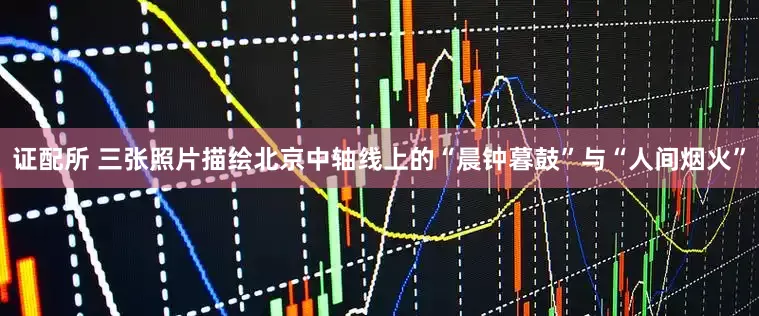 证配所 三张照片描绘北京中轴线上的“晨钟暮鼓”与“人间烟火”