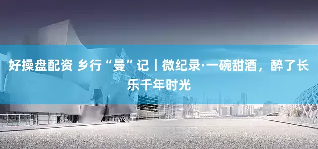 好操盘配资 乡行“曼”记丨微纪录·一碗甜酒，醉了长乐千年时光