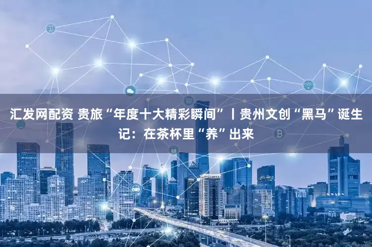 汇发网配资 贵旅“年度十大精彩瞬间”丨贵州文创“黑马”诞生记：在茶杯里“养”出来