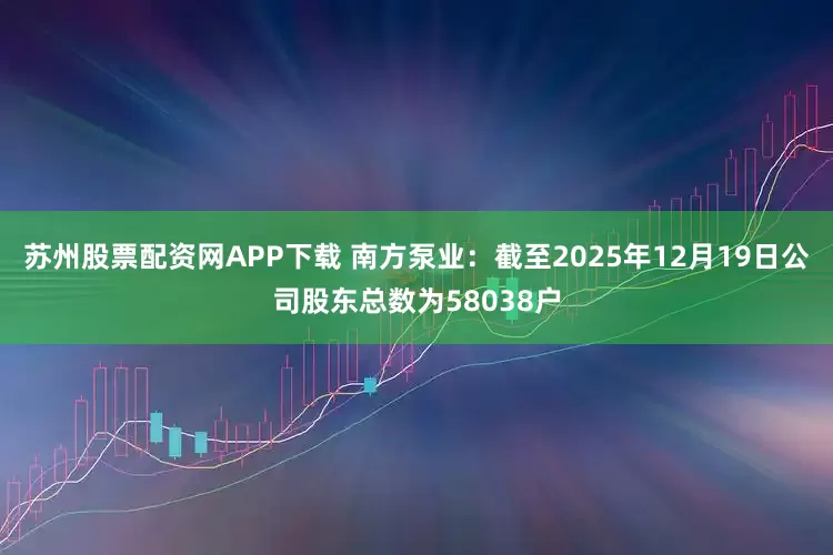 苏州股票配资网APP下载 南方泵业：截至2025年12月19日公司股东总数为58038户