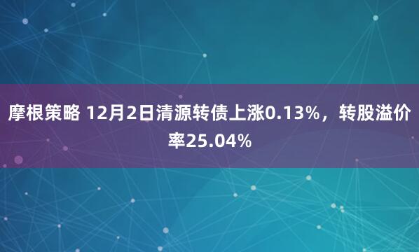 摩根策略 12月2日清源转债上涨0.13%，转股溢价率25.04%