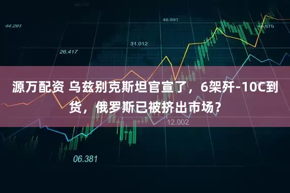 源万配资 乌兹别克斯坦官宣了，6架歼-10C到货，俄罗斯已被挤出市场？